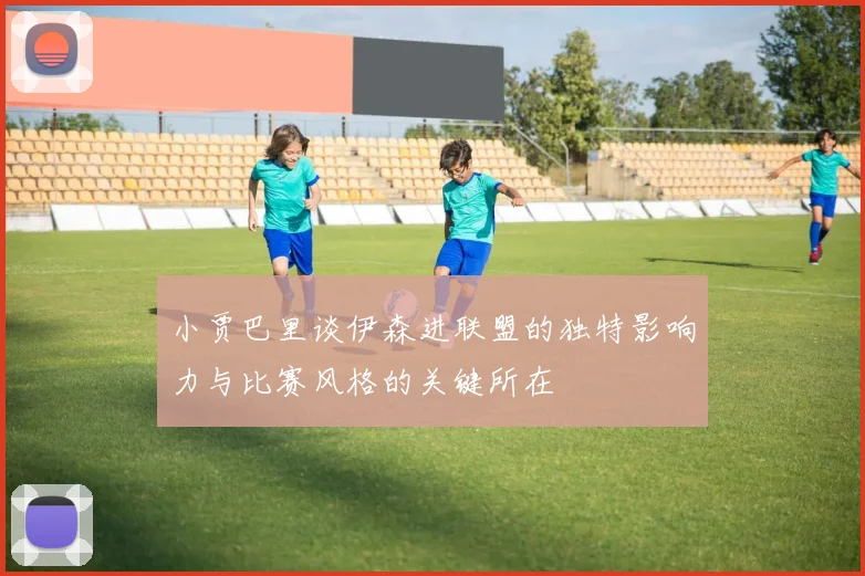 小贾巴里谈伊森进联盟的独特影响力与比赛风格的关键所在