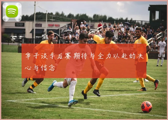 华子谈季后赛期待与全力以赴的决心与信念