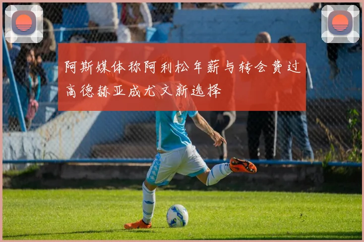 阿斯媒体称阿利松年薪与转会费过高德赫亚成尤文新选择