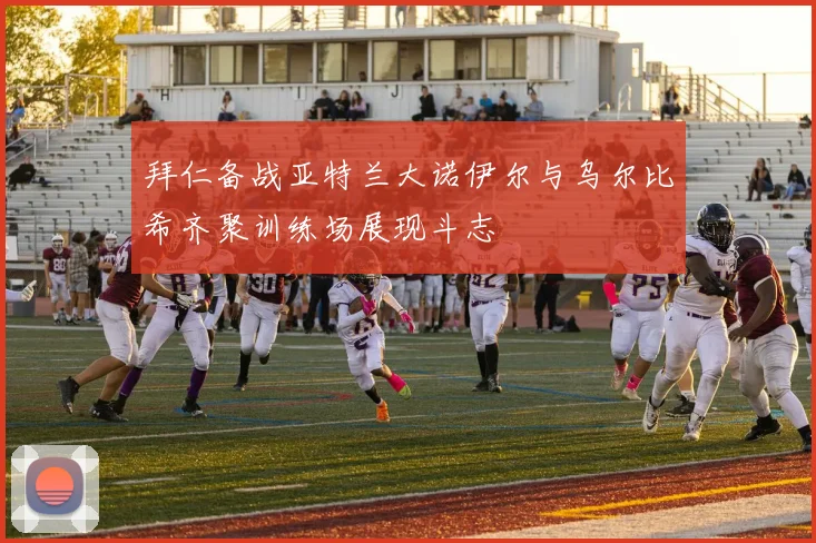 拜仁备战亚特兰大诺伊尔与乌尔比希齐聚训练场展现斗志