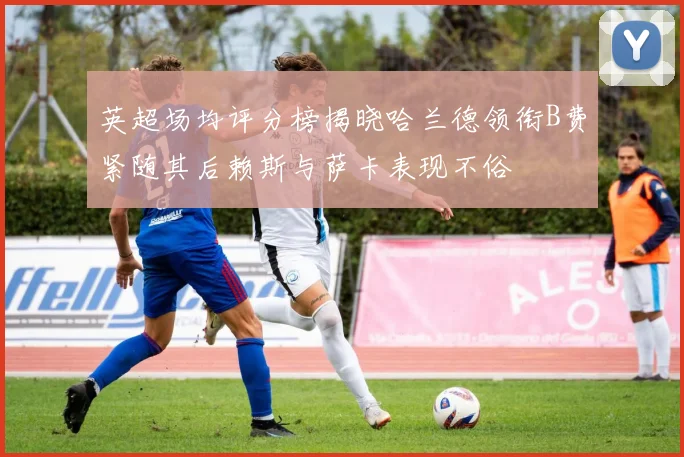 英超场均评分榜揭晓哈兰德领衔B费紧随其后赖斯与萨卡表现不俗