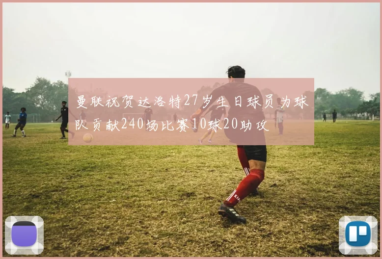 曼联祝贺达洛特27岁生日球员为球队贡献240场比赛10球20助攻