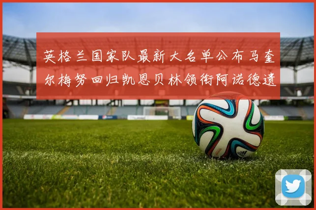 英格兰国家队最新大名单公布马奎尔梅努回归凯恩贝林领衔阿诺德遗憾落选