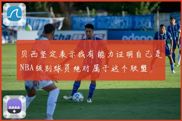 贝西坚定表示我有能力证明自己是NBA级别球员绝对属于这个联盟