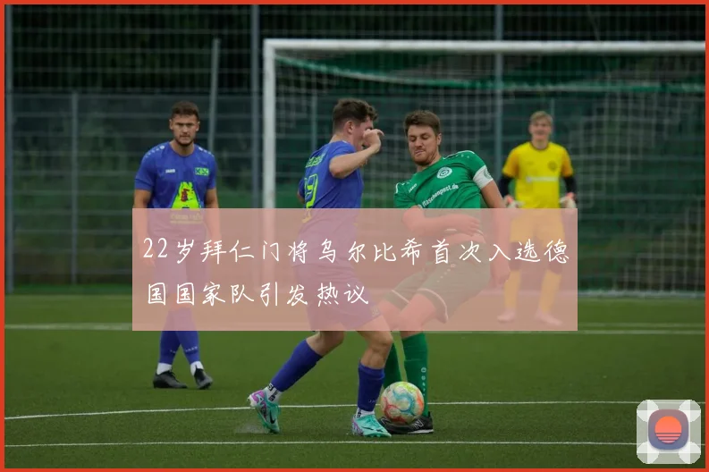 22岁拜仁门将乌尔比希首次入选德国国家队引发热议