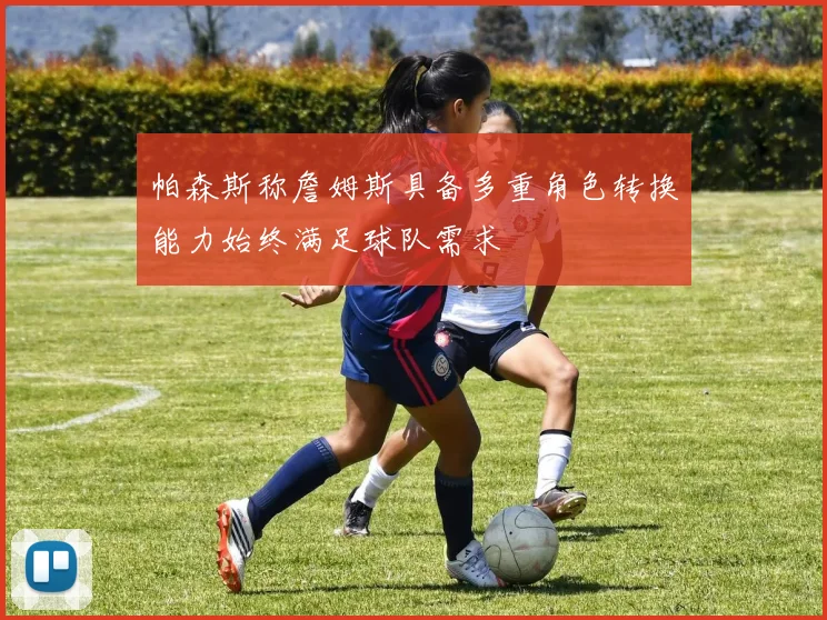 帕森斯称詹姆斯具备多重角色转换能力始终满足球队需求