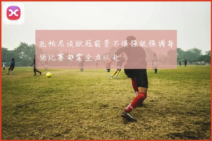 孔帕尼谈欧冠前景不惧强敌强调每场比赛都需全力以赴