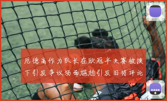 厄德高作为队长在欧冠半决赛被换下引发争议场面尴尬引发旧将评论