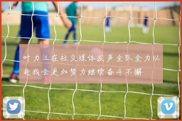 叶力江在社交媒体发声全队全力以赴我会更加努力继续奋斗不懈