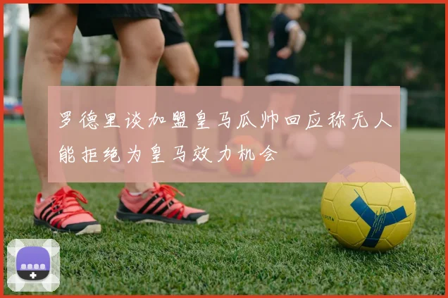 罗德里谈加盟皇马瓜帅回应称无人能拒绝为皇马效力机会